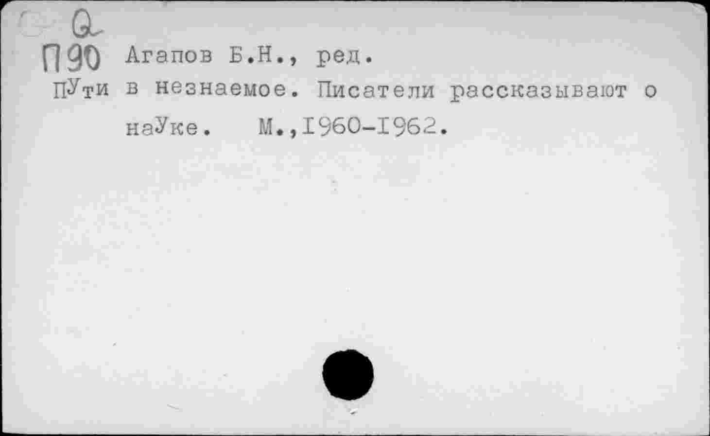 ﻿П90 Агапов Б.Н., ред.
ПУти в незнаемое. Писатели рассказывают о наУке. М.,1960-1962.